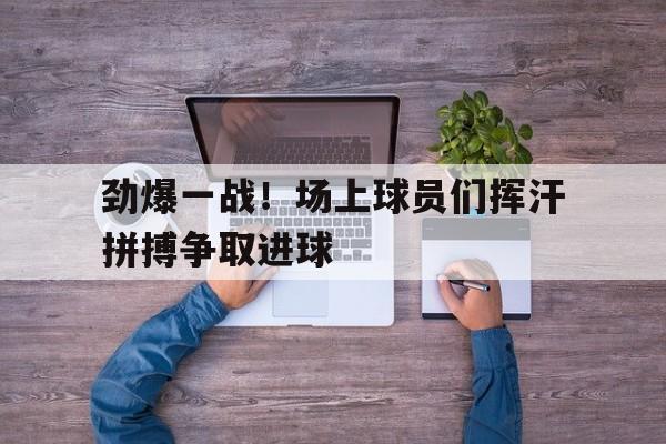 劲爆一战！场上球员们挥汗拼搏争取进球的简单介绍