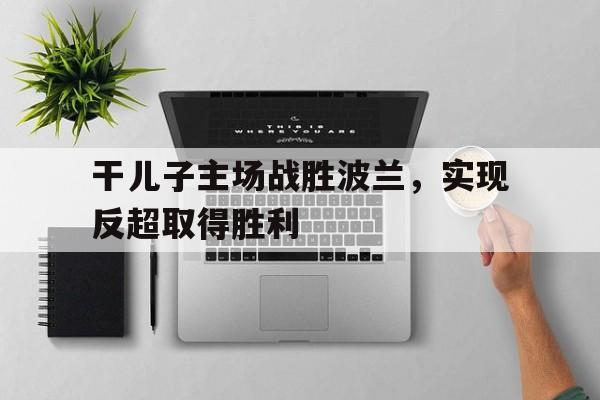关于干儿子主场战胜波兰，实现反超取得胜利的信息